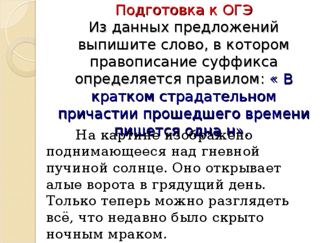 Подготовка к ОГЭ  Из данных предложений выпишите слово, в котором правописание суффикса определяется правилом: « В кратком страдательном причастии прошедшего времени пишется одна н».  На картине изображено поднимающееся над гневной пучиной солнце. Оно открывает алые ворота в грядущий день. Только теперь можно разглядеть всё, что недавно было скрыто ночным мраком.