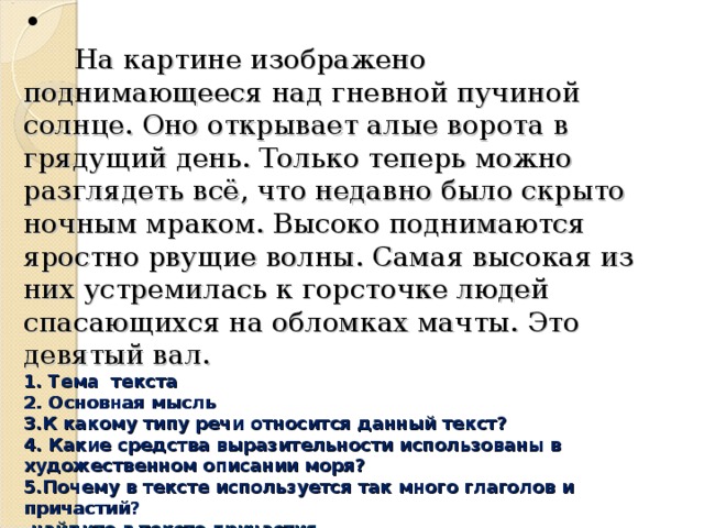 На картине изображено поднимающееся над гневной пучиной солнце. Оно открывает алые ворота в грядущий день. Только теперь можно разглядеть всё, что недавно было скрыто ночным мраком. Высоко поднимаются яростно рвущие волны. Самая высокая из них устремилась к горсточке людей спасающихся на обломках мачты. Это девятый вал.  1. Тема  текста  2. Основная мысль  3.К какому типу речи относится данный текст?   4. Какие средства выразительности использованы в художественном описании моря?  5.Почему в тексте используется так много глаголов и причастий?  - найдите в тексте причастия.  -найдите предложение с пунктационной ошибкой, составьте схему предложения.  -выполните морфологический разбор причастия: ревущие