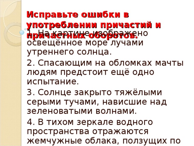 Исправьте ошибки в употреблении причастий и причастных оборотов.   1. На картине изображено освещённое море лучами утреннего солнца. 2. Спасающим на обломках мачты людям предстоит ещё одно испытание. 3. Солнце закрыто тяжёлыми серыми тучами, нависшие над зеленоватыми волнами. 4. В тихом зеркале водного пространства отражаются жемчужные облака, ползущих по светлому небу.