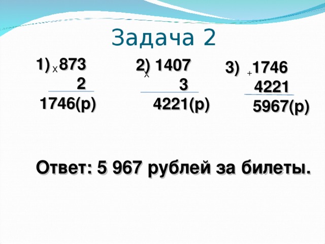 Задача 2 1) 873  2  1746(р) 2) 1407  3  4221(р)  1746  4221  5967(р) Х + Х Ответ: 5 967 рублей за билеты.