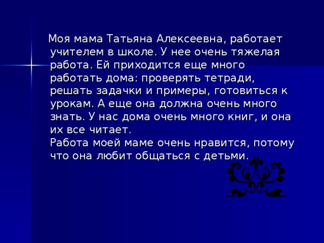 Моя мама Татьяна Алексеевна, работает учителем в школе. У нее очень тяжелая работа. Ей приходится еще много работать дома: проверять тетради, решать задачки и примеры, готовиться к урокам. А еще она должна очень много знать. У нас дома очень много книг, и она их все читает.  Работа моей маме очень нравится, потому что она любит общаться с детьми.