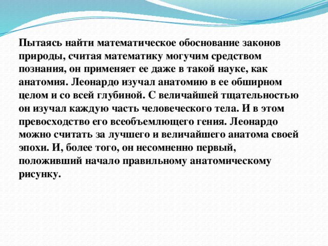 Пытаясь найти математическое обоснование законов природы, считая математику могучим средством познания, он применяет ее даже в такой науке, как анатомия. Леонардо изучал анатомию в ее обширном целом и со всей глубиной. С величайшей тщательностью он изучал каждую часть человеческого тела. И в этом превосходство его всеобъемлющего гения. Леонардо можно считать за лучшего и величайшего анатома своей эпохи. И, более того, он несомненно первый, положивший начало правильному анатомическому рисунку.