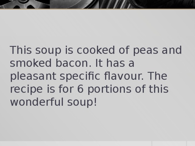 This soup is cooked of peas and smoked bacon. It has a pleasant specific flavour. The recipe is for 6 portions of this wonderful soup!