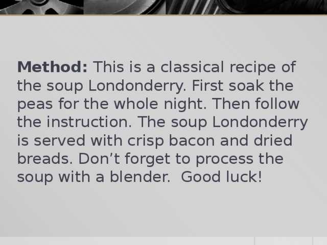 Method: This is a classical recipe of the soup Londonderry. First soak the peas for the whole night. Then follow the instruction. The soup Londonderry is served with crisp bacon and dried breads. Don’t forget to process the soup with a blender. Good luck!