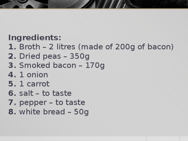 Ingredients:  1. Broth – 2 litres (made of 200g of bacon)  2. Dried peas – 350g  3. Smoked bacon – 170g  4. 1 onion  5. 1 carrot  6. salt – to taste  7. pepper – to taste  8. white bread – 50g