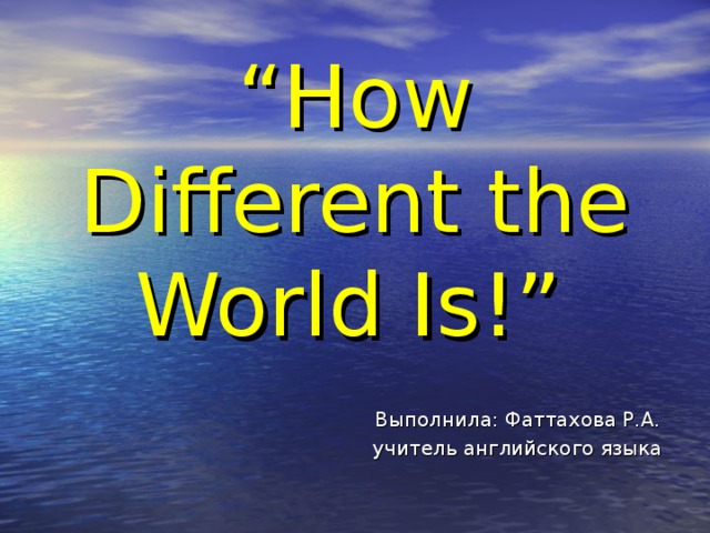 “ How Different the World Is!”   Выполнила: Фаттахова Р.А.  учитель английского языка