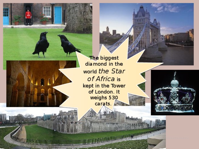 The biggest diamond in the world the Star of Africa  is kept in the Tower of London. It weighs 530 carats.