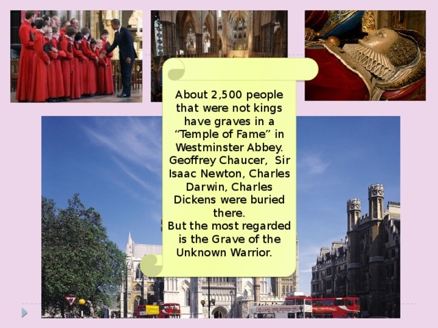 About 2,500 people that were not kings have graves in a “Temple of Fame” in Westminster Abbey. Geoffrey Chaucer, Sir Isaac Newton, Charles Darwin, Charles Dickens were buried there. But the most regarded is the Grave of the Unknown Warrior.