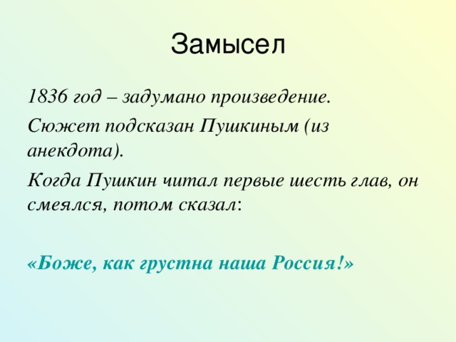 Замысел 1836 год – задумано произведение. Сюжет подсказан Пушкиным (из анекдота). Когда Пушкин читал первые шесть глав, он смеялся, потом сказал : «Боже, как грустна наша Россия!»