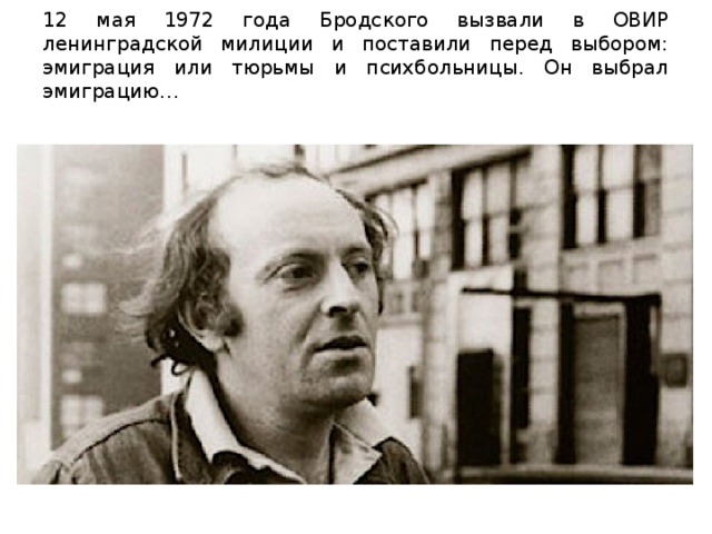 12 мая 1972 года Бродского вызвали в ОВИР ленинградской милиции и поставили перед выбором: эмиграция или тюрьмы и психбольницы. Он выбрал эмиграцию…