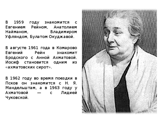 В 1959 году знакомится с Евгением Рейном, Анатолием Найманом, Владимиром Уфляндом, Булатом Окуджавой. В августе 1961 года в Комарово Евгений Рейн знакомит Бродского с Анной Ахматовой. Иосиф становится одним из «ахматовских сирот». В 1962 году во время поездки в Псков он знакомится с Н. Я. Мандельштам, а в 1963 году у Ахматовой — с Лидией Чуковской.