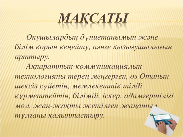 Оқушылардың дүниетанымын және білім қорын кеңейту, пәнге қызығушылығын арттыру.   Ақпараттық-коммуникациялық технологияны терең меңгерген, өз Отанын шексіз сүйетін, мемлекеттік тілді құрметтейтін, білімді, іскер, адамгершілігі мол, жан-жақты жетілген жаңашыл тұлғаны қалыптастыру.