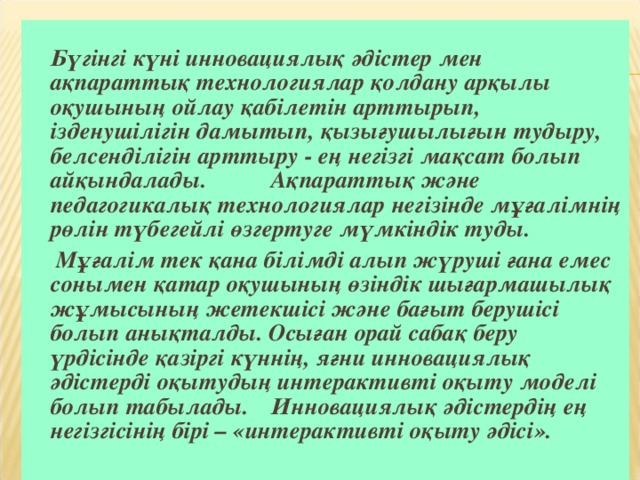 Бүгінгі күні инновациялық әдістер мен ақпараттық технологиялар қолдану арқылы оқушының ойлау қабілетін арттырып, ізденушілігін дамытып, қызығушылығын тудыру, белсенділігін арттыру - ең негізгі мақсат болып айқындалады.  Ақпараттық және педагогикалық технологиялар негізінде мұғалімнің рөлін түбегейлі өзгертуге мүмкіндік туды.    Мұғалім тек қана білімді алып жүруші ғана емес сонымен қатар оқушының өзіндік шығармашылық жұмысының жетекшісі және бағыт берушісі болып анықталды. Осыған орай сабақ беру үрдісінде қазіргі күннің, яғни инновациялық әдістерді оқытудың интерактивті оқыту моделі болып табылады.  Инновациялық әдістердің ең негізгісінің бірі – «интерактивті оқыту әдісі».