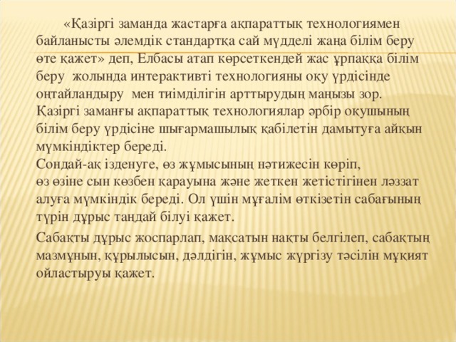 «Қазіргі заманда жастарға ақпараттық технологиямен  байланысты әлемдік стандартқа сай мүдделі жаңа білім беру  өте қажет» деп, Елбасы атап көрсеткендей жас ұрпаққа білім беру жолында интерактивті технологияны оқу үрдісінде оңтайландыру мен тиімділігін арттырудың маңызы зор.  Қазіргі заманғы ақпараттық технологиялар әрбір оқушының білім беру үрдісіне шығармашылық қабілетін дамытуға айқын мүмкіндіктер береді.   Сондай-ақ ізденуге, өз жұмысының нәтижесін көріп,  өз өзіне сын көзбен қарауына және жеткен жетістігінен ләззат  алуға мүмкіндік береді. Ол үшін мұғалім өткізетін сабағының  түрін дұрыс таңдай білуі қажет.   Сабақты дұрыс жоспарлап, мақсатын нақты белгілеп, сабақтың мазмұнын, құрылысын, дәлдігін, жұмыс жүргізу тәсілін мұқият ойластыруы қажет.