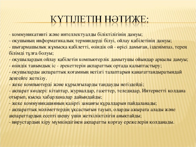 - коммуникативті және интеллектуалды біліктілігінің дамуы;  - оқушының информатикалық терминдерді білуі, ойлау қабілетінің дамуы;  - шығармашылық жұмысқа қабілетті, өзіндік ой - өрісі дамыған, ізденімпаз, терең білімді тұлға болуы;  - оқушылардың ойлау қабілетін компьютерлік дамытушы ойындар арқылы дамуы;  - өзіндік танымдық іс - әрекеттерін ақпараттық ортада қалыптастыру;  - оқушыларды ақпараттық қоғамның негізгі талаптарын қанағаттандыратындай деңгейге жеткізу.  - жеке компьютерді және құрылғыларды таңдауды негіздейді;  - ақпарат көздері: кітаптар, журналдар, газеттер, теледидар, Интернетті қолдана отырып, қысқа хабарламалар дайындайды;  - жеке коммуникацияның қазіргі заманғы құралдарын пайдаланады;  - ақпараттық мәліметтердің ұқсастығын тауып, оларды ажырата алады және ақпараттардың есепті шешу үшін жеткіліктілігін анықтайды;  - вирустардың кіру мүмкіндігінен ақпаратты қорғау ережелерін қолданады.