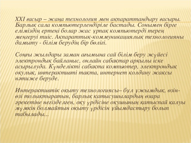 ХХІ ғасыр – жаңа технология мен ақпараттандыру ғасыры. Барлық сала компьютерлендіріле бастады. Сонымен бірге еліміздің ертеңі болар жас ұрпақ компьютерді терең меңгеруі тиіс. Ақпараттық-коммуникациялық технологияны дамыту - білім берудің бір бөлігі.    Соңғы жылдары заман ағымына сай білім беру жүйесі электрондық байланыс, онлайн сабақтар арқылы іске асырылуда. Күнделікті сабақта компьютер, электрондық оқулық, интерактивті тақта, интернет қолдану жақсы нәтиже беруде.    Интерактивтік оқыту технологиясы– бұл ұжымдық, өзін-өзі толықтыратын, барлық қатысушылардың өзара әрекетіне негізделген, оқу үрдісіне оқушының қатыспай қалуы мүмкін болмайтын оқыту үрдісін ұйымдастыру болып табылады...