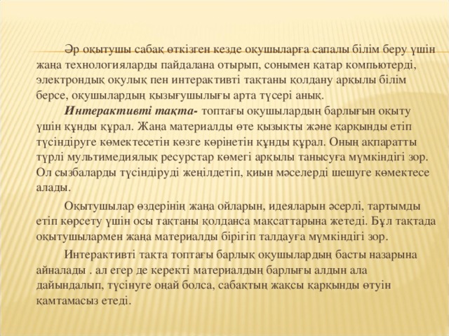 Әр оқытушы сабақ өткізген кезде оқушыларға сапалы білім беру үшін жаңа технологияларды пайдалана отырып, сонымен қатар компьютерді, электрондық оқулық пен интерактивті тақтаны қолдану арқылы білім берсе, оқушылардың қызығушылығы арта түсері анық.   Интерактивті тақта- топтағы оқушылардың барлығын оқыту үшін құнды құрал. Жаңа материалды өте қызықты және қарқынды етіп түсіндіруге көмектесетін көзге көрінетін құнды құрал. Оның ақпаратты түрлі мультимедиялық ресурстар көмегі арқылы танысуға мүмкіндігі зор. Ол сызбаларды түсіндіруді жеңілдетіп, қиын мәселерді шешуге көмектесе алады.    Оқытушылар өздерінің жаңа ойларын, идеяларын әсерлі, тартымды етіп көрсету үшін осы тақтаны қолданса мақсаттарына жетеді. Бұл тақтада оқытушылармен жаңа материалды бірігіп талдауға мүмкіндігі зор.   Интерактивті тақта топтағы барлық оқушылардың басты назарына айналады . ал егер де керекті материалдың барлығы алдын ала дайындалып, түсінуге оңай болса, сабақтың жақсы қарқынды өтуін қамтамасыз етеді.