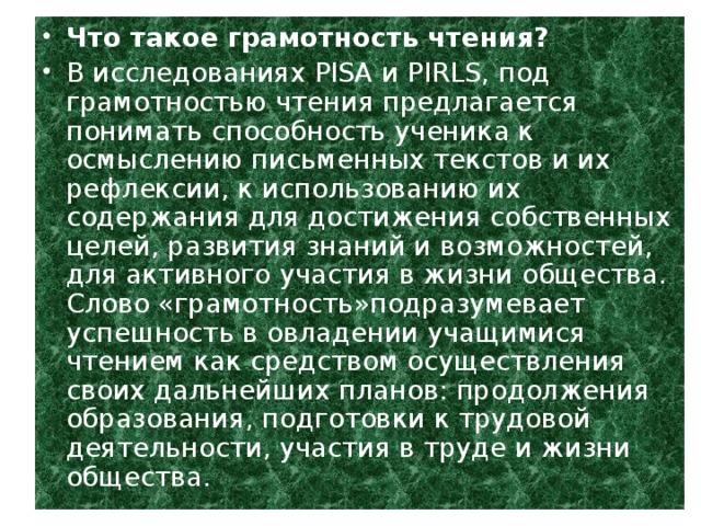 Что такое грамотность чтения? В исследованиях PISA и PIRLS, под грамотностью чтения предлагается понимать способность ученика к осмыслению письменных текстов и их рефлексии, к использованию их содержания для достижения собственных целей, развития знаний и возможностей, для активного участия в жизни общества. Слово «грамотность»подразумевает успешность в овладении учащимися чтением как средством осуществления своих дальнейших планов: продолжения образования, подготовки к трудовой деятельности, участия в труде и жизни общества.