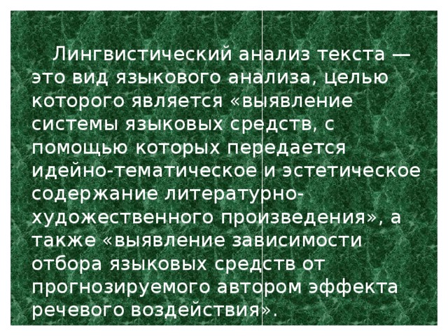 Лингвистический анализ текста — это вид языкового анализа, целью которого является «выявление системы языковых средств, с помощью которых передается идейно-тематическое и эстетическое содержание литературно-художественного произведения», а также «выявление зависимости отбора языковых средств от прогнозируемого автором эффекта речевого воздействия».