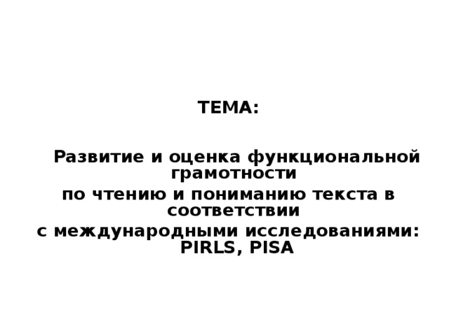 ТЕМА:    Развитие и оценка функциональной грамотности по чтению и пониманию текста в соответствии с международными исследованиями: PIRLS , PISA