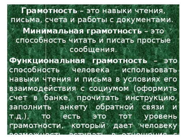 Грамотность – это навыки чтения, письма, счета и работы с документами. Минимальная грамотность – это способность читать и писать простые сообщения. Функциональная грамотность – это способность человека использовать навыки чтения и письма в условиях его взаимодействия с социумом (оформить счет в банке, прочитать инструкцию, заполнить анкету обратной связи и т.д.), то есть это тот уровень грамотности, который дает человеку возможность вступать в отношения с внешней средой и максимально быстро адаптироваться и функционировать в ней.