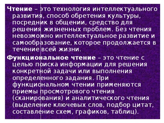 Чтение – это технология интеллектуального развития, способ обретения культуры, посредник в общении, средство для решения жизненных проблем. Без чтения невозможно интеллектуальное развитие и самообразование, которое продолжается в течение всей жизни. Функциональное чтение – это чтение с целью поиска информации для решения конкретной задачи или выполнения определенного задания. При функциональном чтении применяются приемы просмотрового чтения (сканирования) и аналитического чтения (выделение ключевых слов, подбор цитат, составление схем, графиков, таблиц).