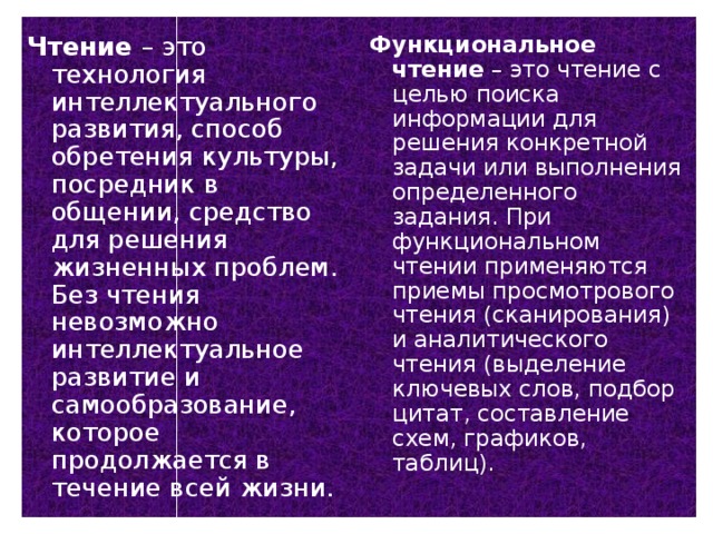 Чтение – это технология интеллектуального развития, способ обретения культуры, посредник в общении, средство для решения жизненных проблем. Без чтения невозможно интеллектуальное развитие и самообразование, которое продолжается в течение всей жизни. Функциональное чтение – это чтение с целью поиска информации для решения конкретной задачи или выполнения определенного задания. При функциональном чтении применяются приемы просмотрового чтения (сканирования) и аналитического чтения (выделение ключевых слов, подбор цитат, составление схем, графиков, таблиц).