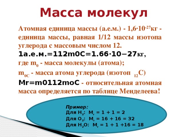 Атомная единица массы (а.е.м.) - 1,6·10 -27 кг - единица массы, равная 1/12 массы изотопа углерода с массовым числом 12. 1 а . е . м .=112 m 0 C =1.66⋅10−27 кг, где m 0  - масса молекулы (атома);  m 0С  - масса атома углерода (изотоп   12 С) Mr = m 0112 moC   - относительная атомная масса определяется по таблице Менделеева!  Масса молекул Пример: Для H 2 :  M r  = 1 + 1 = 2 Для О 2 :  M r  = 16 + 16 = 32 Для Н 2 О:  M r  = 1 + 1 +16 = 18