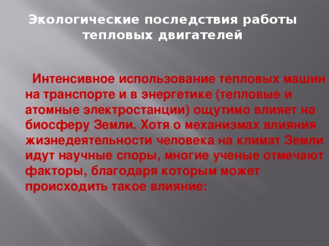 Экологические последствия работы тепловых двигателей   Интенсивное использование тепловых машин на транспорте и в энергетике (тепловые и атомные электростанции) ощутимо влияет на биосферу Земли. Хотя о механизмах влияния жизнедеятельности человека на климат Земли идут научные споры, многие ученые отмечают факторы, благодаря которым может происходить такое влияние: