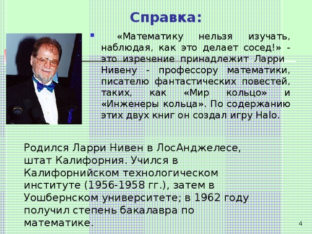 Справка:  «Математику нельзя изучать, наблюдая, как это делает сосед!» - это изречение принадлежит Ларри Нивену - профессору математики, писателю фантастических повестей, таких, как «Мир кольцо» и «Инженеры кольца». По содержанию этих двух книг он создал игру Halo .   Родился Ларри Нивен в ЛосАнджелесе, штат Калифорния. Учился в Калифорнийском технологическом институте (1956-1958 гг.), затем в Уошбернском университете; в 1962 году получил степень бакалавра по математике.