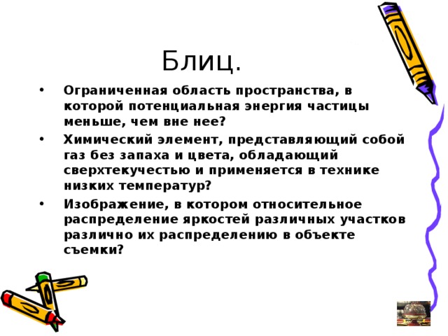 Ограниченная область пространства, в которой потенциальная энергия частицы меньше, чем вне нее? Химический элемент, представляющий собой газ без запаха и цвета, обладающий сверхтекучестью и применяется в технике низких температур? Изображение, в котором относительное распределение яркостей различных участков различно их распределению в объекте съемки?