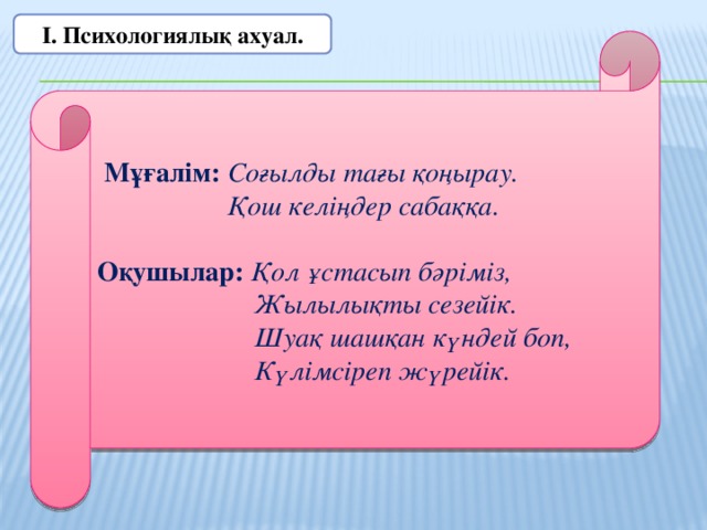 І. Психологиялық ахуал.  Мұғалім: Соғылды тағы қоңырау.  Қош келіңдер сабаққа. Оқушылар: Қол ұстасып бәріміз,  Жылылықты сезейік.  Шуақ шашқан күндей боп,  Күлімсіреп жүрейік.