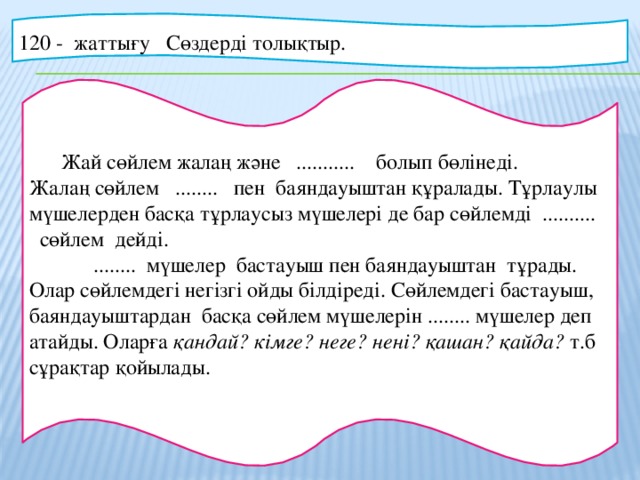 120 - жаттығу Сөздерді толықтыр.  Жай сөйлем жалаң және ........... болып бөлінеді. Жалаң сөйлем ........ пен баяндауыштан құралады. Тұрлаулы мүшелерден басқа тұрлаусыз мүшелері де бар сөйлемді .......... сөйлем дейді.    ........ мүшелер бастауыш пен баяндауыштан тұрады. Олар сөйлемдегі негізгі ойды білдіреді. Сөйлемдегі бастауыш, баяндауыштардан басқа сөйлем мүшелерін ........ мүшелер деп атайды. Оларға қандай? кімге? неге? нені? қашан? қайда? т.б сұрақтар қойылады.