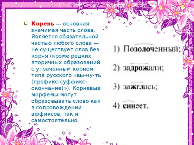 нвк Корень   — основная значимая часть слова. Является обязательной частью любого слова — не существует слов без корня (кроме редких вторичных образований с утраченным корнем типа русского «вы-ну-ть (префикс-суффикс-окончание)»). Корневые морфемы могут образовывать слово как в сопровождении аффиксов, так и самостоятельно.