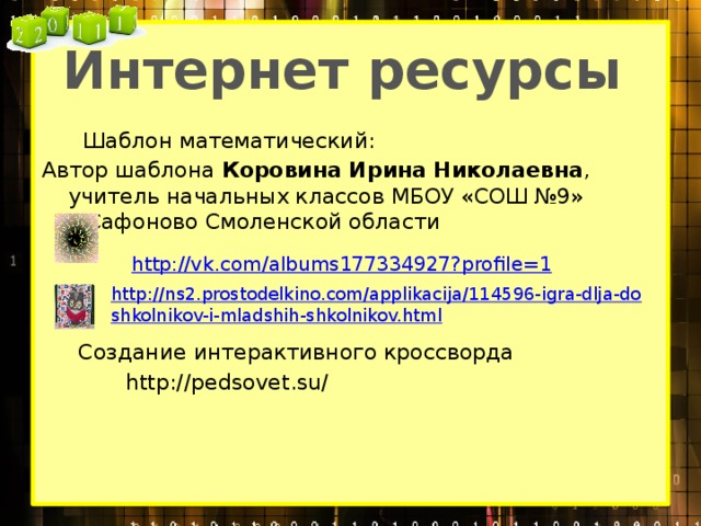 Интернет ресурсы  Шаблон математический: Автор шаблона Коровина Ирина Николаевна , учитель начальных классов МБОУ «СОШ №9» г.Сафоново Смоленской области  http://vk.com/albums177334927?profile=1    http://ns2.prostodelkino.com/applikacija/114596-igra-dlja-doshkolnikov-i-mladshih-shkolnikov.html Создание интерактивного кроссворда  http://pedsovet.su/