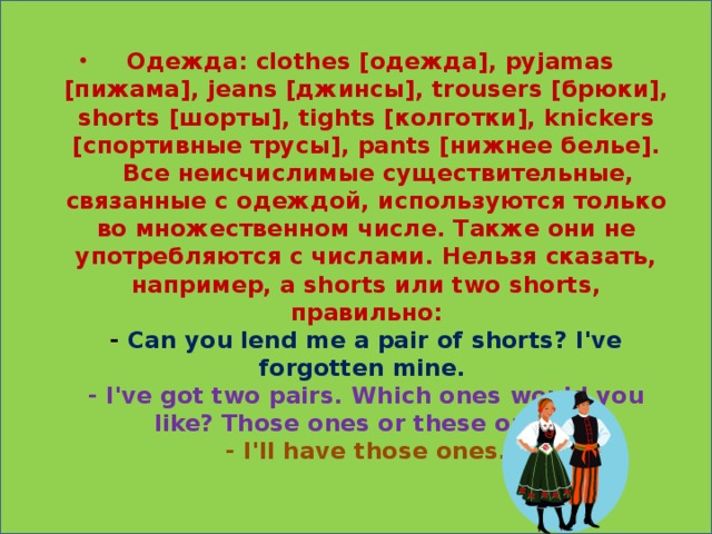 Одежда: clothes [одежда], pyjamas [пижама], jeans [джинсы], trousers [брюки], shorts [шорты], tights [колготки], knickers [спортивные трусы], pants [нижнее белье].     Все неисчислимые существительные, связанные с одеждой, используются только во множественном числе. Также они не употребляются с числами. Нельзя сказать, например, a shorts или two shorts, правильно:  - Can you lend me a pair of shorts? I've forgotten mine.  - I've got two pairs. Which ones would you like? Those ones or these ones?  - I'll have those ones.