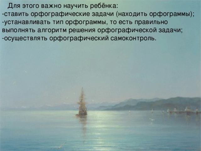 Для этого важно научить ребёнка: -ставить орфографические задачи (находить орфограммы); -устанавливать тип орфограммы, то есть правильно выполнять алгоритм решения орфографической задачи; -осуществлять орфографический самоконтроль.