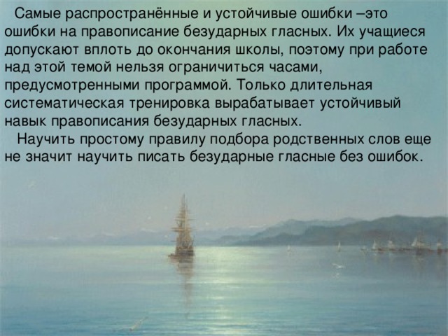 Самые распространённые и устойчивые ошибки –это ошибки на правописание безударных гласных. Их учащиеся допускают вплоть до окончания школы, поэтому при работе над этой темой нельзя ограничиться часами, предусмотренными программой. Только длительная систематическая тренировка вырабатывает устойчивый навык правописания безударных гласных.  Научить простому правилу подбора родственных слов еще не значит научить писать безударные гласные без ошибок.