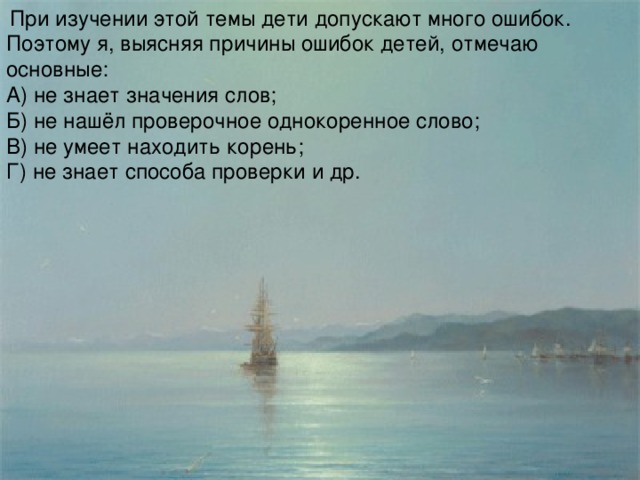 При изучении этой темы дети допускают много ошибок. Поэтому я, выясняя причины ошибок детей, отмечаю основные: А) не знает значения слов; Б) не нашёл проверочное однокоренное слово; В) не умеет находить корень; Г) не знает способа проверки и др.