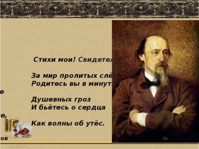 Стихи мои! Свидетели живые  За мир пролитых слёз!  Родитесь вы в минуты роковые  Душевных гроз  И бьётесь о сердца людские,  Как волны об утёс.  Н.Некрасов