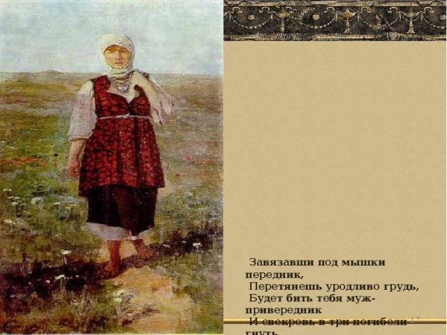 Завязавши под мышки передник,  Перетянешь уродливо грудь,  Будет бить тебя муж-привередник  И свекровь в три погибели гнуть.