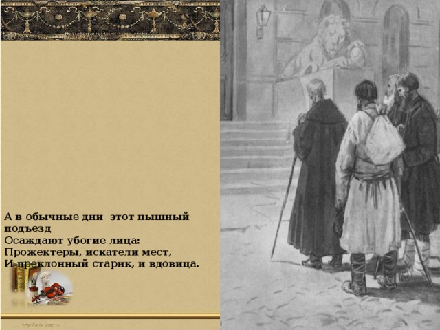 А в обычные дни этот пышный подъезд Осаждают убогие лица: Прожектеры, искатели мест, И преклонный старик, и вдовица.