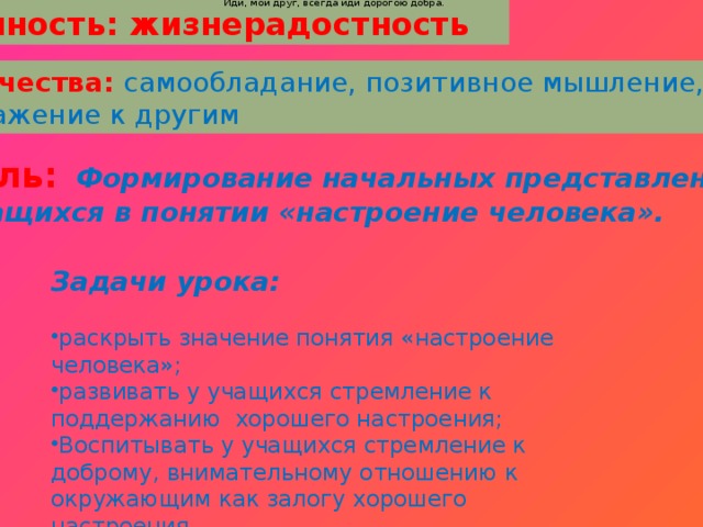 Ты прочь гони соблазны, усвой закон негласный,  Иди, мой друг, всегда иди дорогою добра.  Ты прочь гони соблазны, усвой закон негласный,  Иди, мой друг, всегда иди дорогою добра.     Ценность: жизнерадостность Качества: самообладание, позитивное мышление, Уважение к другим Цель:  Формирование начальных представлений  учащихся в понятии «настроение человека». Задачи урока: раскрыть значение понятия «настроение человека»; развивать у учащихся стремление к поддержанию хорошего настроения; Воспитывать у учащихся стремление к доброму, внимательному отношению к окружающим как залогу хорошего настроения. .