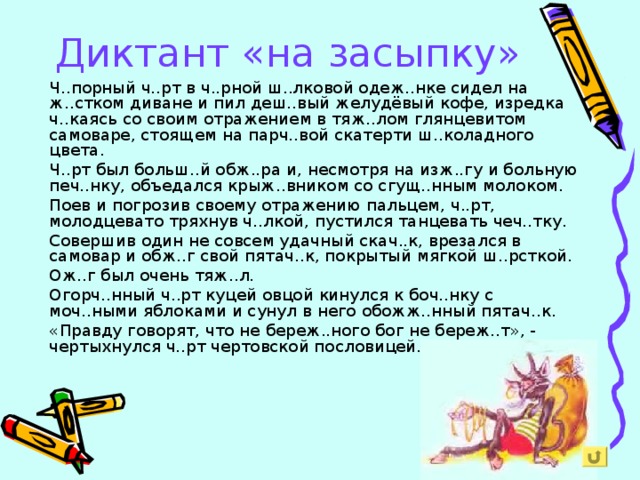 Диктант «на засыпку» Ч..порный ч..рт в ч..рной ш..лковой одеж..нке сидел на ж..стком диване и пил деш..вый желудёвый кофе, изредка ч..каясь со своим отражением в тяж..лом глянцевитом самоваре, стоящем на парч..вой скатерти ш..коладного цвета. Ч..рт был больш..й обж..ра и, несмотря на изж..гу и больную печ..нку, объедался крыж..вником со сгущ..нным молоком. Поев и погрозив своему отражению пальцем, ч..рт, молодцевато тряхнув ч..лкой, пустился танцевать чеч..тку. Совершив один не совсем удачный скач..к, врезался в самовар и обж..г свой пятач..к, покрытый мягкой ш..рсткой. Ож..г был очень тяж..л. Огорч..нный ч..рт куцей овцой кинулся к боч..нку с моч..ными яблоками и сунул в него обожж..нный пятач..к. «Правду говорят, что не береж..ного бог не береж..т», - чертыхнулся ч..рт чертовской пословицей.