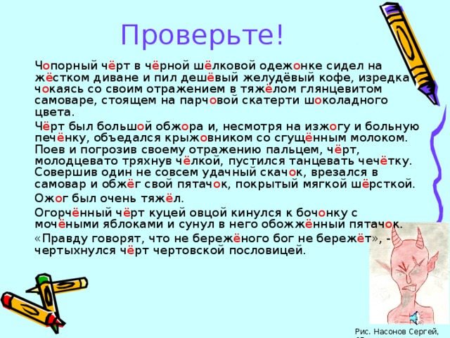 Проверьте! Ч о порный ч ё рт в ч ё рной ш ё лковой одеж о нке сидел на ж ё стком диване и пил деш ё вый желудёвый кофе, изредка ч о каясь со своим отражением в тяж ё лом глянцевитом самоваре, стоящем на парч о вой скатерти ш о коладного цвета. Ч ё рт был больш о й обж о ра и, несмотря на изж о гу и больную печ ё нку, объедался крыж о вником со сгущ ё нным молоком. Поев и погрозив своему отражению пальцем, ч ё рт, молодцевато тряхнув ч ё лкой, пустился танцевать чеч ё тку. Совершив один не совсем удачный скач о к, врезался в самовар и обж ё г свой пятач о к, покрытый мягкой ш ё рсткой. Ож о г был очень тяж ё л. Огорч ё нный ч ё рт куцей овцой кинулся к боч о нку с моч ё ными яблоками и сунул в него обожж ё нный пятач о к. «Правду говорят, что не береж ё ного бог не береж ё т», - чертыхнулся ч ё рт чертовской пословицей. Рис. Насонов Сергей, 6Г