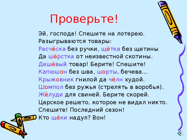 Проверьте! Эй, господа! Спешите на лотерею. Разыгрываются товары: Расч ё ска без ручки, щ ё тка без щетины Да ш ё рстка от неизвестной скотины. Деш ё вый товар! Берите! Спешите! Капюш о н без шва, ш о рты , бечева… Крыж о вник гнилой да ч ё лн худой. Ш о мпол без ружья (стрелять в воробья). Ж ё луди для свиней. Берите скорей. Царское решето, которое не видал никто. Спешите! Последний сезон! Кто щ ё ки надул? Вон!