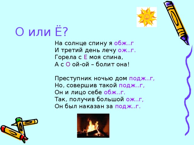 О или Ё? На солнце спину я обж..г И третий день лечу ож..г. Горела с Е моя спина, А с О ой-ой – болит она! Преступник ночью дом подж..г, Но, совершив такой подж..г, Он и лицо себе обж..г. Так, получив большой ож..г , Он был наказан за подж..г.