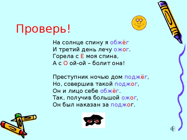 Проверь! На солнце спину я обж ё г И третий день лечу ож о г . Горела с Е моя спина, А с О ой-ой – болит она! Преступник ночью дом подж ё г , Но, совершив такой подж о г , Он и лицо себе обж ё г . Так, получив большой ож о г , Он был наказан за подж о г.