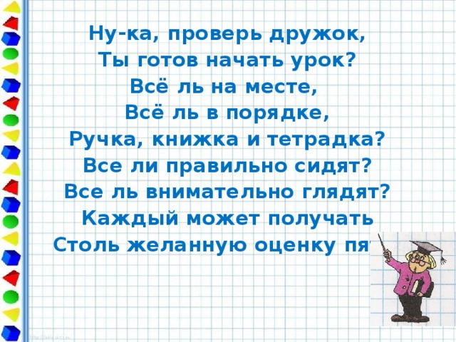 Ну-ка, проверь дружок, Ты готов начать урок? Всё ль на месте, Всё ль в порядке, Ручка, книжка и тетрадка? Все ли правильно сидят? Все ль внимательно глядят? Каждый может получать Столь желанную оценку пять.