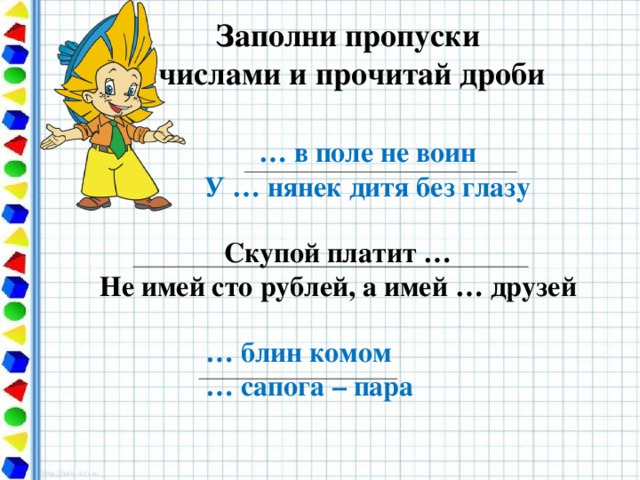 Заполни пропуски  числами и прочитай дроби … в поле не воин У … нянек дитя без глазу Скупой платит … Не имей сто рублей, а имей … друзей … блин комом … сапога – пара